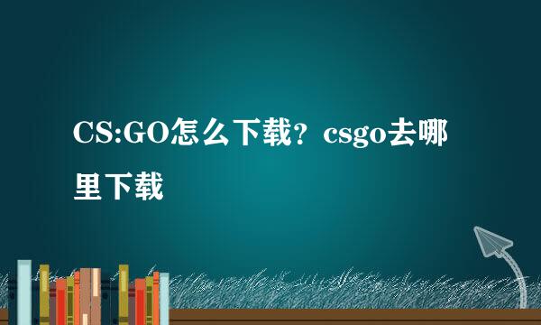 CS:GO怎么下载？csgo去哪里下载