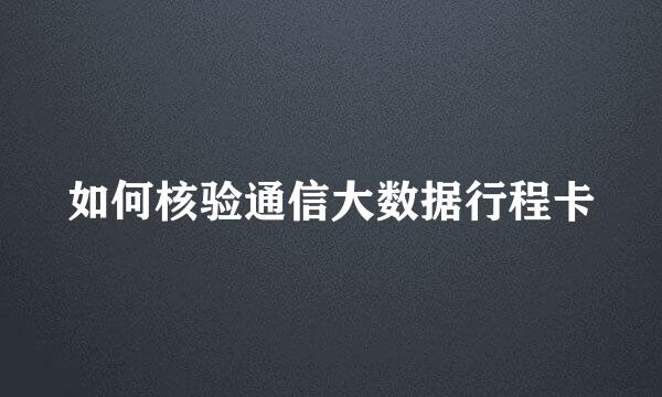 如何核验通信大数据行程卡