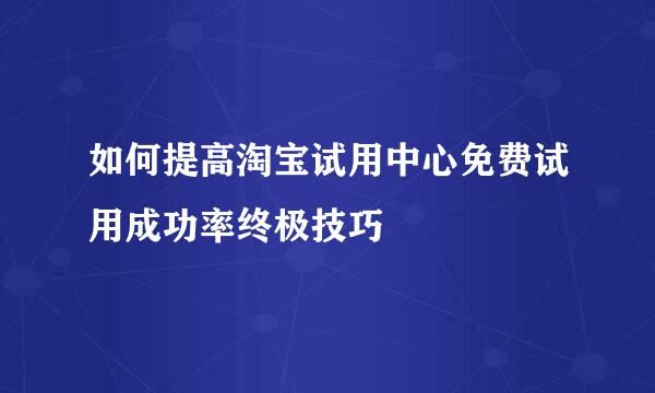 如何提高淘宝试用中心免费试用成功率终极技巧