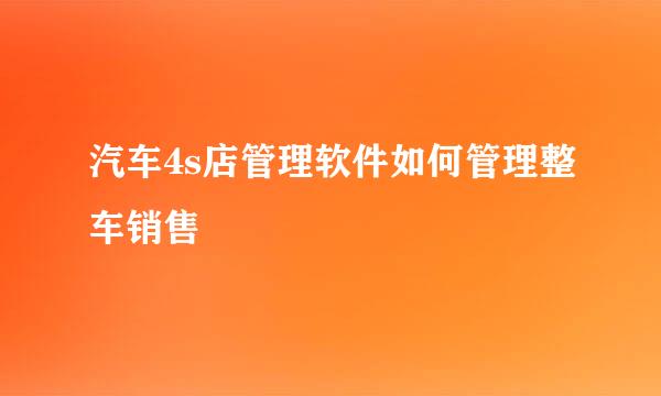 汽车4s店管理软件如何管理整车销售