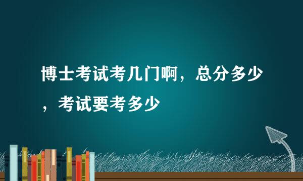 博士考试考几门啊，总分多少，考试要考多少