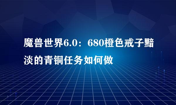 魔兽世界6.0：680橙色戒子黯淡的青铜任务如何做