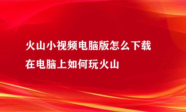 火山小视频电脑版怎么下载 在电脑上如何玩火山