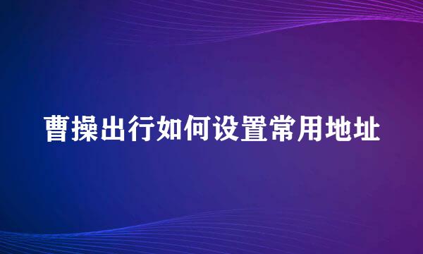 曹操出行如何设置常用地址