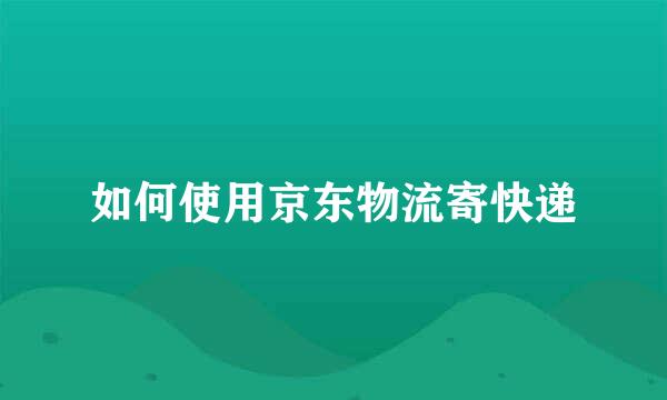 如何使用京东物流寄快递