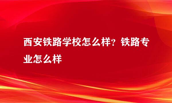 西安铁路学校怎么样？铁路专业怎么样