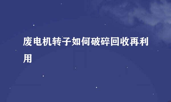 废电机转子如何破碎回收再利用