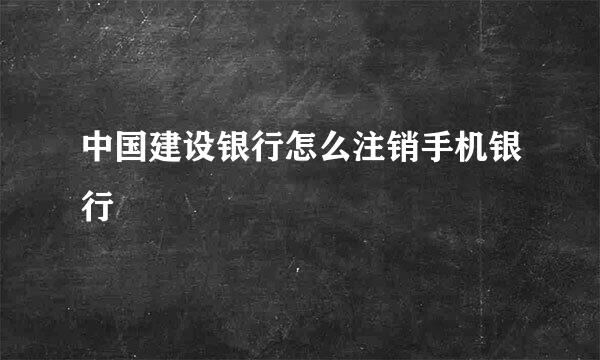 中国建设银行怎么注销手机银行