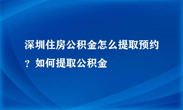 深圳住房公积金怎么提取预约？如何提取公积金