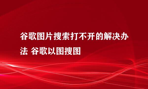 谷歌图片搜索打不开的解决办法 谷歌以图搜图