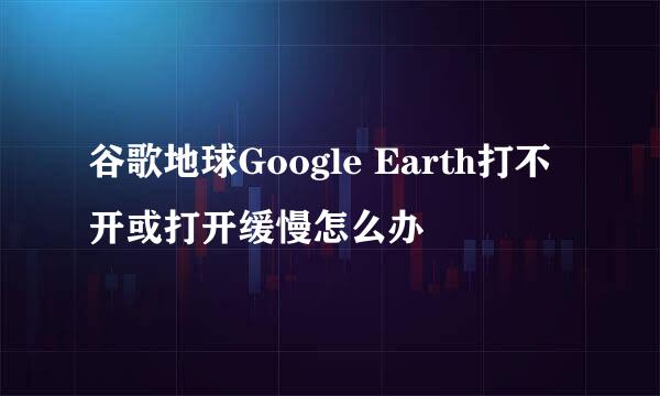 谷歌地球Google Earth打不开或打开缓慢怎么办