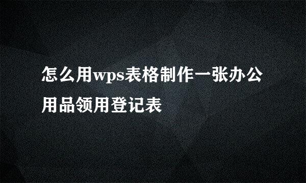 怎么用wps表格制作一张办公用品领用登记表