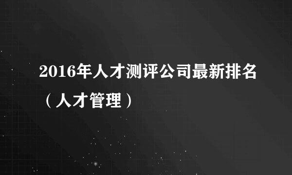 2016年人才测评公司最新排名（人才管理）