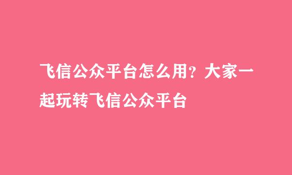 飞信公众平台怎么用？大家一起玩转飞信公众平台