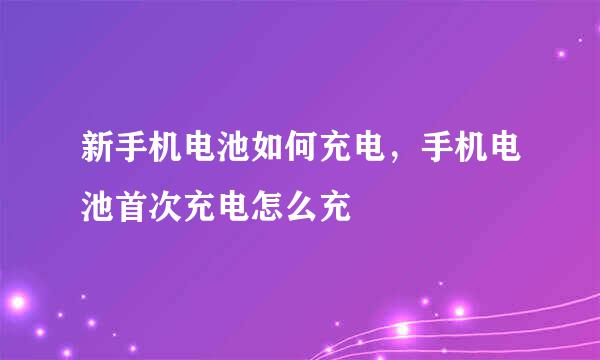 新手机电池如何充电，手机电池首次充电怎么充