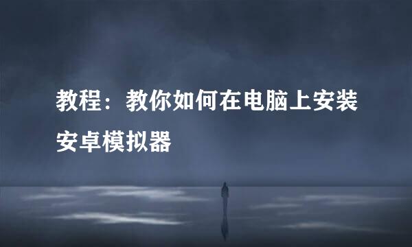 教程：教你如何在电脑上安装安卓模拟器