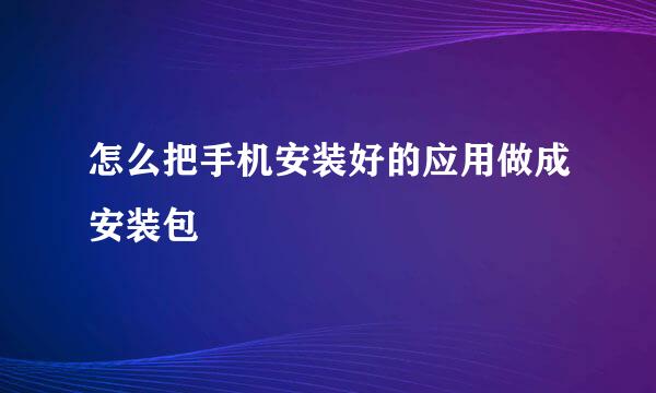 怎么把手机安装好的应用做成安装包