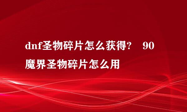 dnf圣物碎片怎么获得?	90魔界圣物碎片怎么用