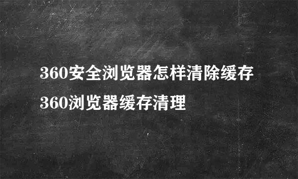 360安全浏览器怎样清除缓存 360浏览器缓存清理