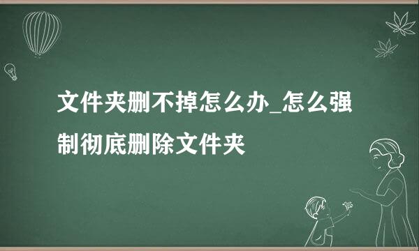 文件夹删不掉怎么办_怎么强制彻底删除文件夹