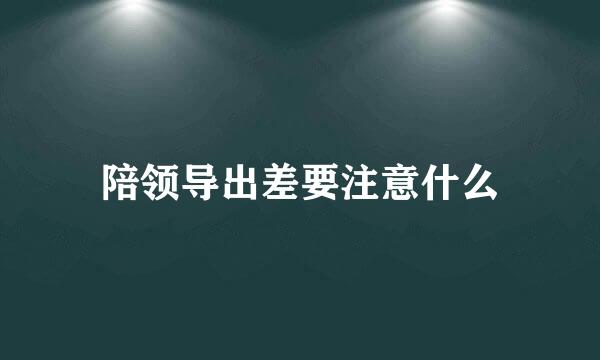 陪领导出差要注意什么