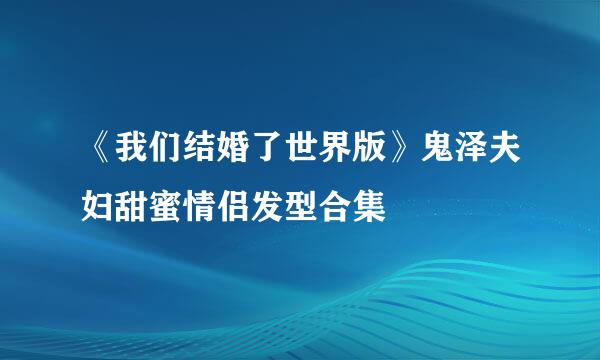 《我们结婚了世界版》鬼泽夫妇甜蜜情侣发型合集