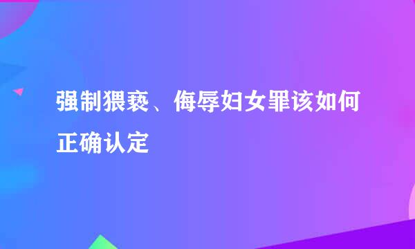 强制猥亵、侮辱妇女罪该如何正确认定