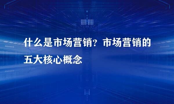 什么是市场营销？市场营销的五大核心概念