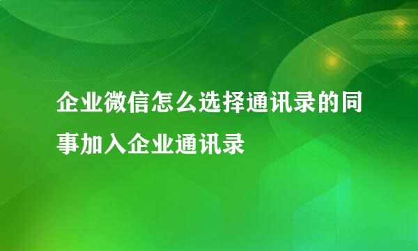 企业微信怎么选择通讯录的同事加入企业通讯录