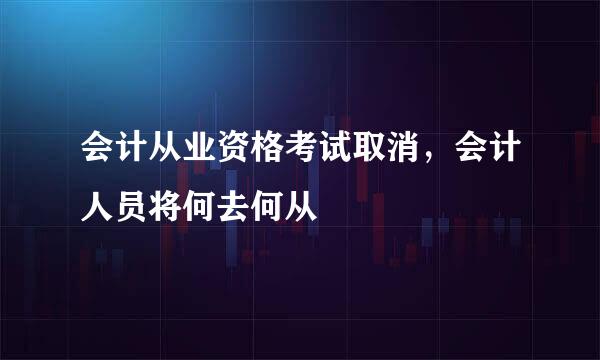 会计从业资格考试取消，会计人员将何去何从