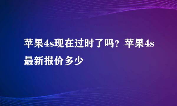 苹果4s现在过时了吗？苹果4s最新报价多少