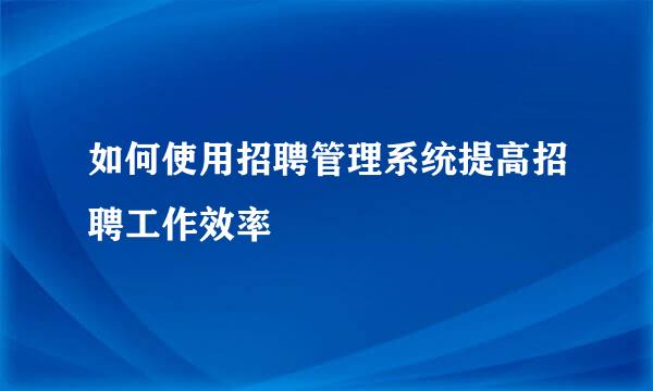 如何使用招聘管理系统提高招聘工作效率