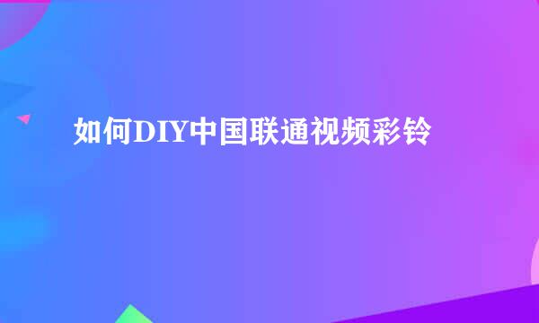 如何DIY中国联通视频彩铃