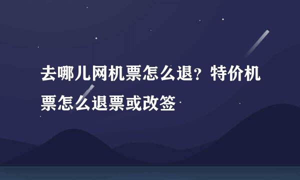 去哪儿网机票怎么退？特价机票怎么退票或改签