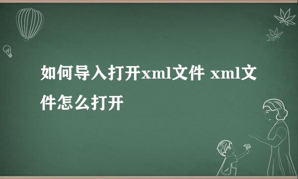 如何导入打开xml文件 xml文件怎么打开