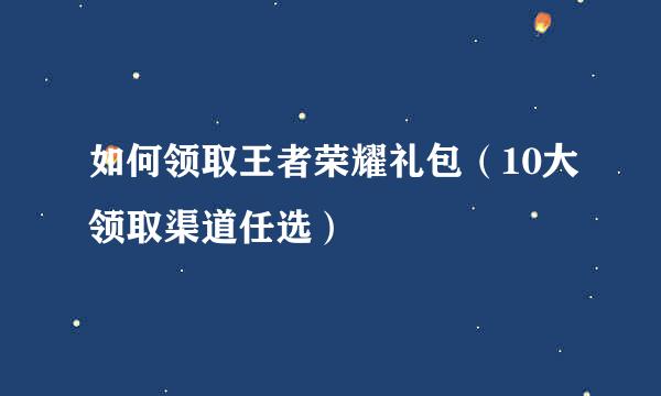 如何领取王者荣耀礼包（10大领取渠道任选）