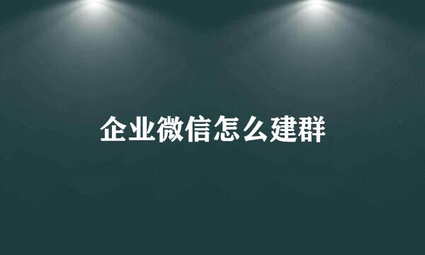 企业微信怎么建群