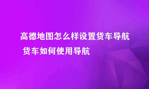 高德地图怎么样设置货车导航 货车如何使用导航