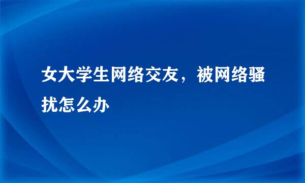 女大学生网络交友，被网络骚扰怎么办