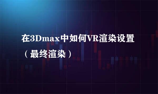 在3Dmax中如何VR渲染设置（最终渲染）