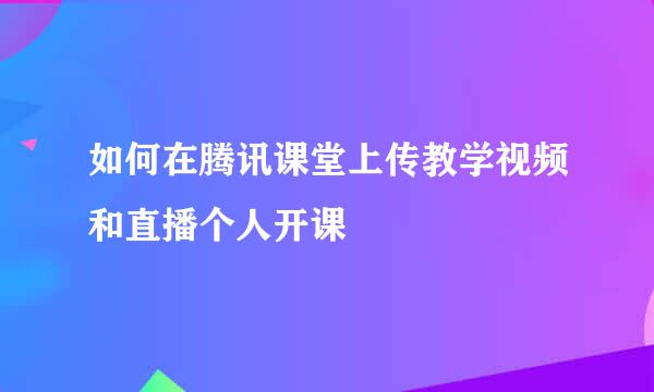 如何在腾讯课堂上传教学视频和直播个人开课