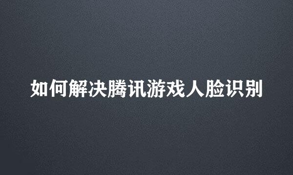 如何解决腾讯游戏人脸识别