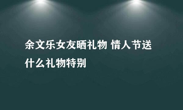 余文乐女友晒礼物 情人节送什么礼物特别