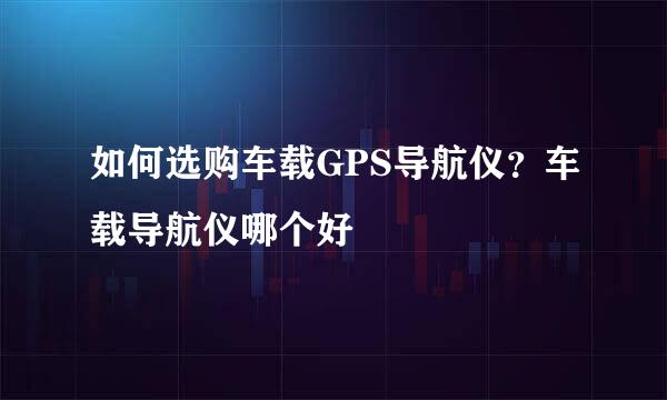 如何选购车载GPS导航仪？车载导航仪哪个好