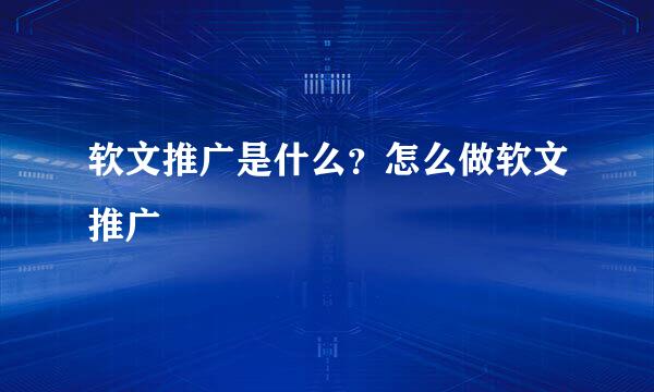 软文推广是什么？怎么做软文推广