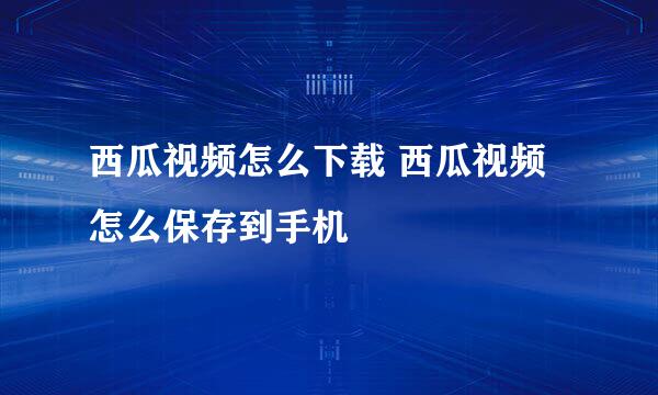 西瓜视频怎么下载 西瓜视频怎么保存到手机