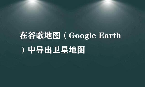 在谷歌地图（Google Earth）中导出卫星地图