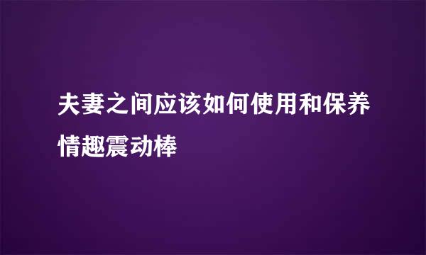 夫妻之间应该如何使用和保养情趣震动棒