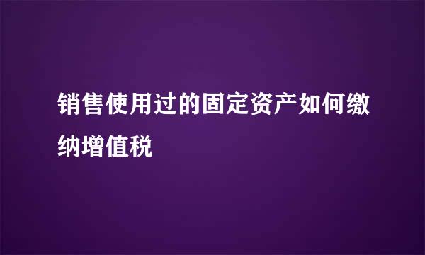 销售使用过的固定资产如何缴纳增值税