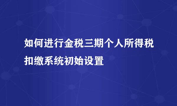 如何进行金税三期个人所得税扣缴系统初始设置